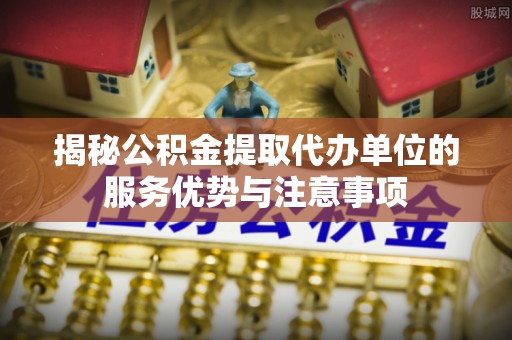 义竹揭秘公积金提取代办单位的服务优势与注意事项