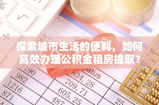 余姚探索城市生活的便利，如何高效办理公积金租房提取？