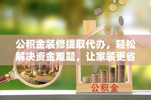 武山公积金装修提取代办，轻松解决资金难题，让家装更省心