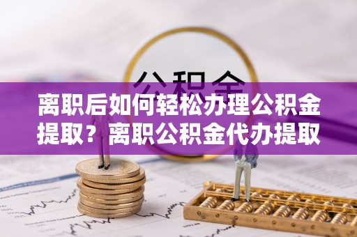铜鼓离职后如何轻松办理公积金提取？离职公积金代办提取全攻略