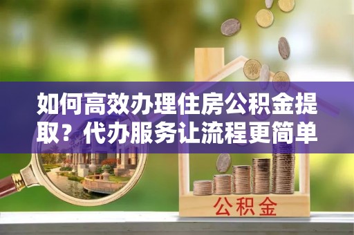 淮北如何高效办理住房公积金提取？代办服务让流程更简单
