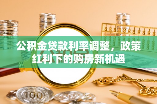 安福公积金贷款利率调整，政策红利下的购房新机遇