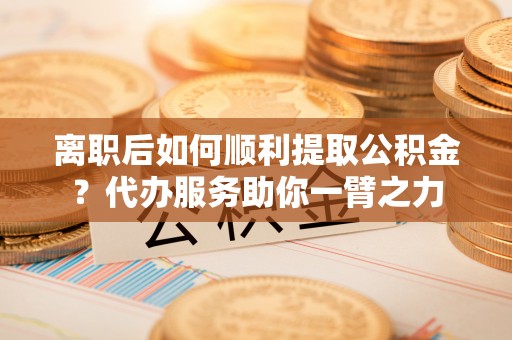 团风离职后如何顺利提取公积金？代办服务助你一臂之力