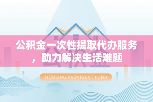 团风公积金一次性提取代办服务，助力解决生活难题