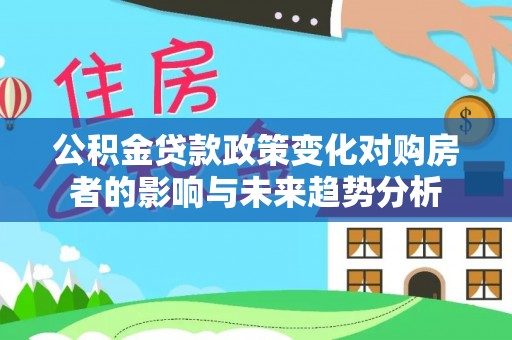 顺昌公积金贷款政策变化对购房者的影响与未来趋势分析