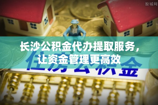 顺昌长沙公积金代办提取服务，让资金管理更高效