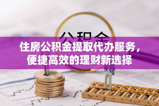南长住房公积金提取代办服务，便捷高效的理财新选择