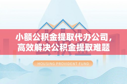 淮北小额公积金提取代办公司，高效解决公积金提取难题
