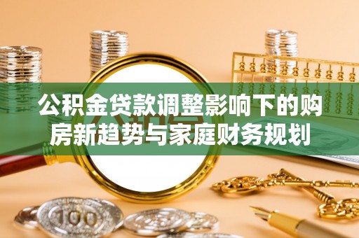 柳林公积金贷款调整影响下的购房新趋势与家庭财务规划