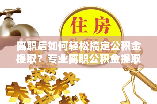 池州离职后如何轻松搞定公积金提取？专业离职公积金提取代办服务助你一臂之力