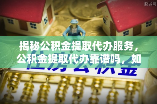 东平揭秘公积金提取代办服务，公积金提取代办靠谱吗，如何选择放心渠道？