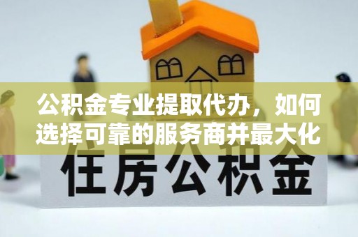 东平公积金专业提取代办，如何选择可靠的服务商并最大化你的资金收益