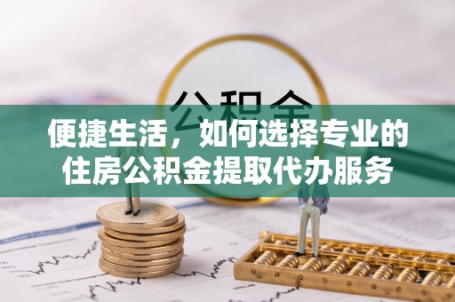 沙湾便捷生活，如何选择专业的住房公积金提取代办服务