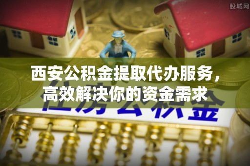 西藏西安公积金提取代办服务，高效解决你的资金需求
