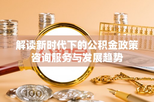 勐海解读新时代下的公积金政策咨询服务与发展趋势