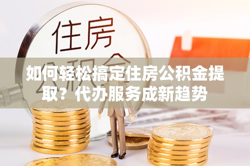 榆中如何轻松搞定住房公积金提取？代办服务成新趋势