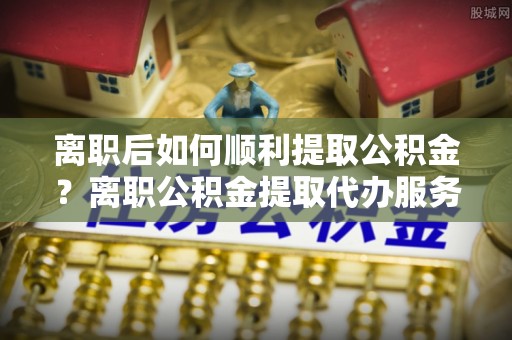 清溪离职后如何顺利提取公积金？离职公积金提取代办服务全解析