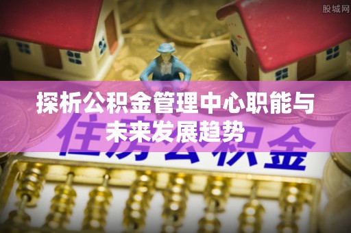 阿勒泰探析公积金管理中心职能与未来发展趋势