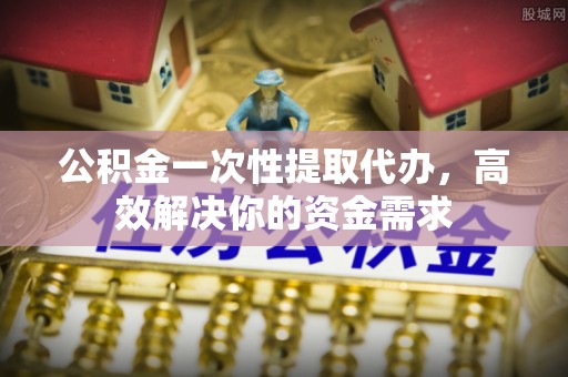 阿勒泰公积金一次性提取代办，高效解决你的资金需求
