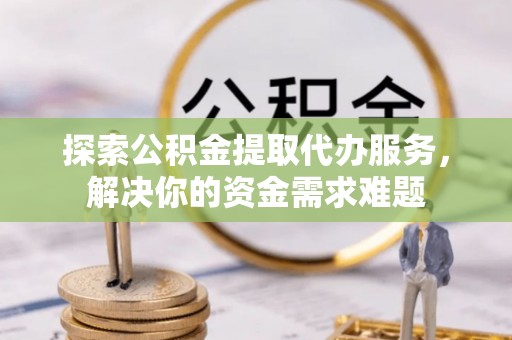 阿勒泰探索公积金提取代办服务，解决你的资金需求难题