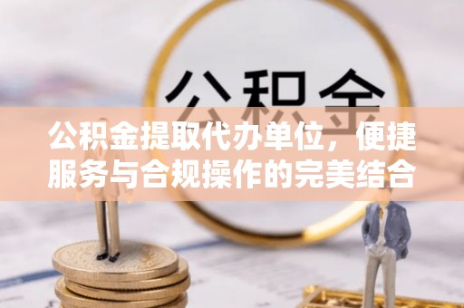 虾峙公积金提取代办单位，便捷服务与合规操作的完美结合