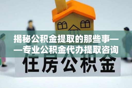 湘阴揭秘公积金提取的那些事——专业公积金代办提取咨询服务指南
