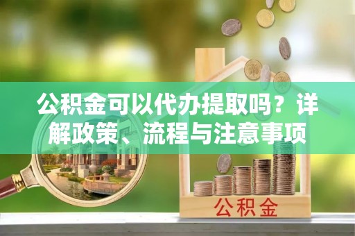 湘阴公积金可以代办提取吗？详解政策、流程与注意事项