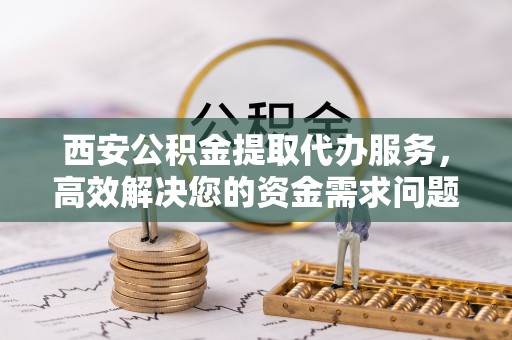 桂平西安公积金提取代办服务，高效解决您的资金需求问题