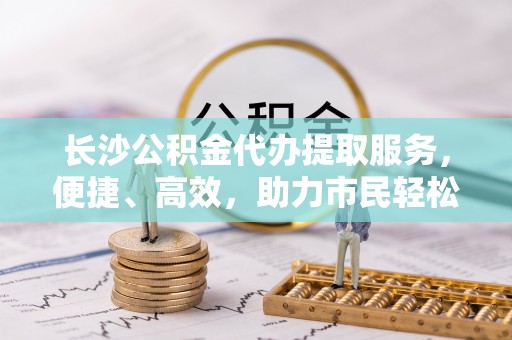 宁晋长沙公积金代办提取服务，便捷、高效，助力市民轻松管理资金