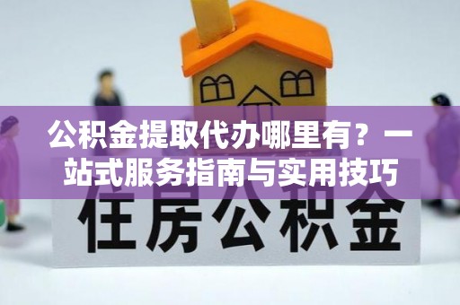 中山公积金提取代办哪里有？一站式服务指南与实用技巧
