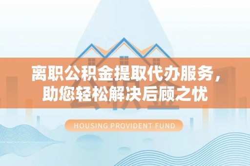 皋兰离职公积金提取代办服务，助您轻松解决后顾之忧