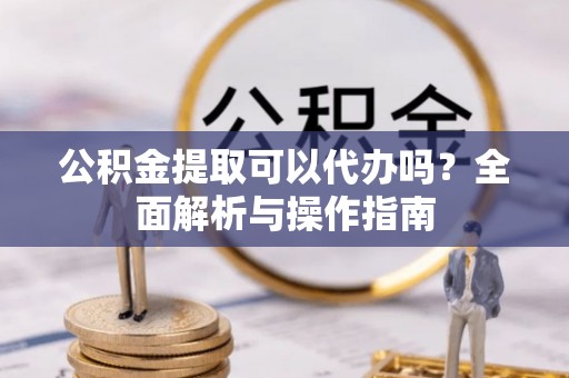 尚义公积金提取可以代办吗？全面解析与操作指南