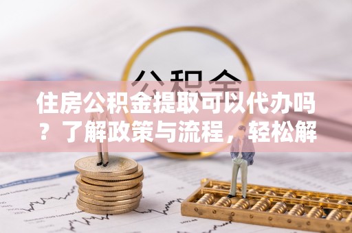 皋兰住房公积金提取可以代办吗？了解政策与流程，轻松解决你的疑问