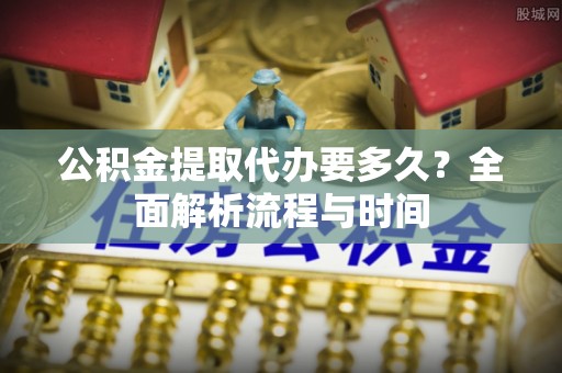 雁塔公积金提取代办要多久？全面解析流程与时间